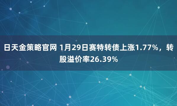日天金策略官网 1月29日赛特转债上涨1.77%，转股溢价率26.39%