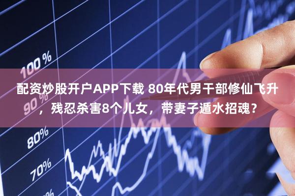 配资炒股开户APP下载 80年代男干部修仙飞升，残忍杀害8个儿女，带妻子遁水招魂？