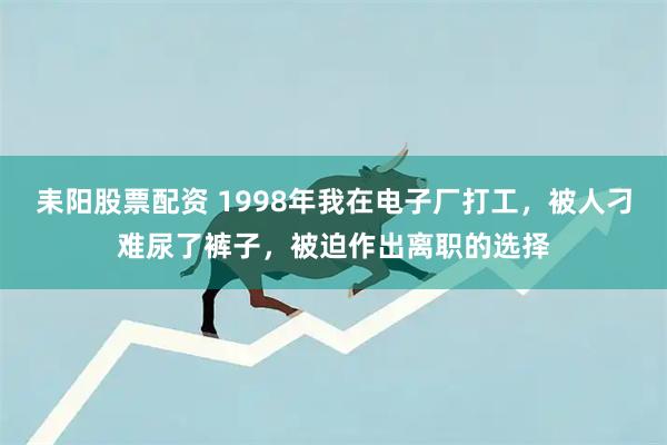 耒阳股票配资 1998年我在电子厂打工，被人刁难尿了裤子，被迫作出离职的选择