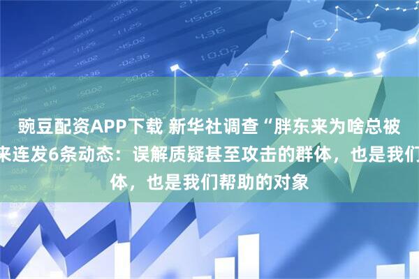 豌豆配资APP下载 新华社调查“胖东来为啥总被黑”，于东来连发6条动态：误解质疑甚至攻击的群体，也是我们帮助的对象